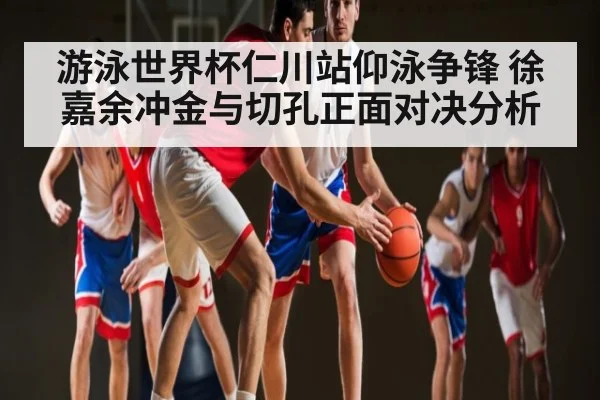 游泳世界杯仁川站仰泳争锋 徐嘉余冲金与切孔正面对决分析（kaiyun）